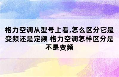 格力空调从型号上看,怎么区分它是变频还是定频 格力空调怎样区分是不是变频